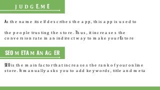 As th e n a m e its e lf d e s c rib e s th e a p p , th is a p p is u s e d to
th e p e o p le tru s tin g th e s to re . Th u s , it in c re a s e s th e
c o n v e rs io n ra te in a n in d ire c t w a y to m a k e y o u r Es to re
J U D G E. M E
SEO M ETA M AN AG ER
SEO is th e m a in fa c to r th a t in c re a s e s th e ra n k o f y o u r o n lin e
s to re . It m a n u a lly a s k s y o u to a d d k e y w o rd s , title a n d m e ta
 