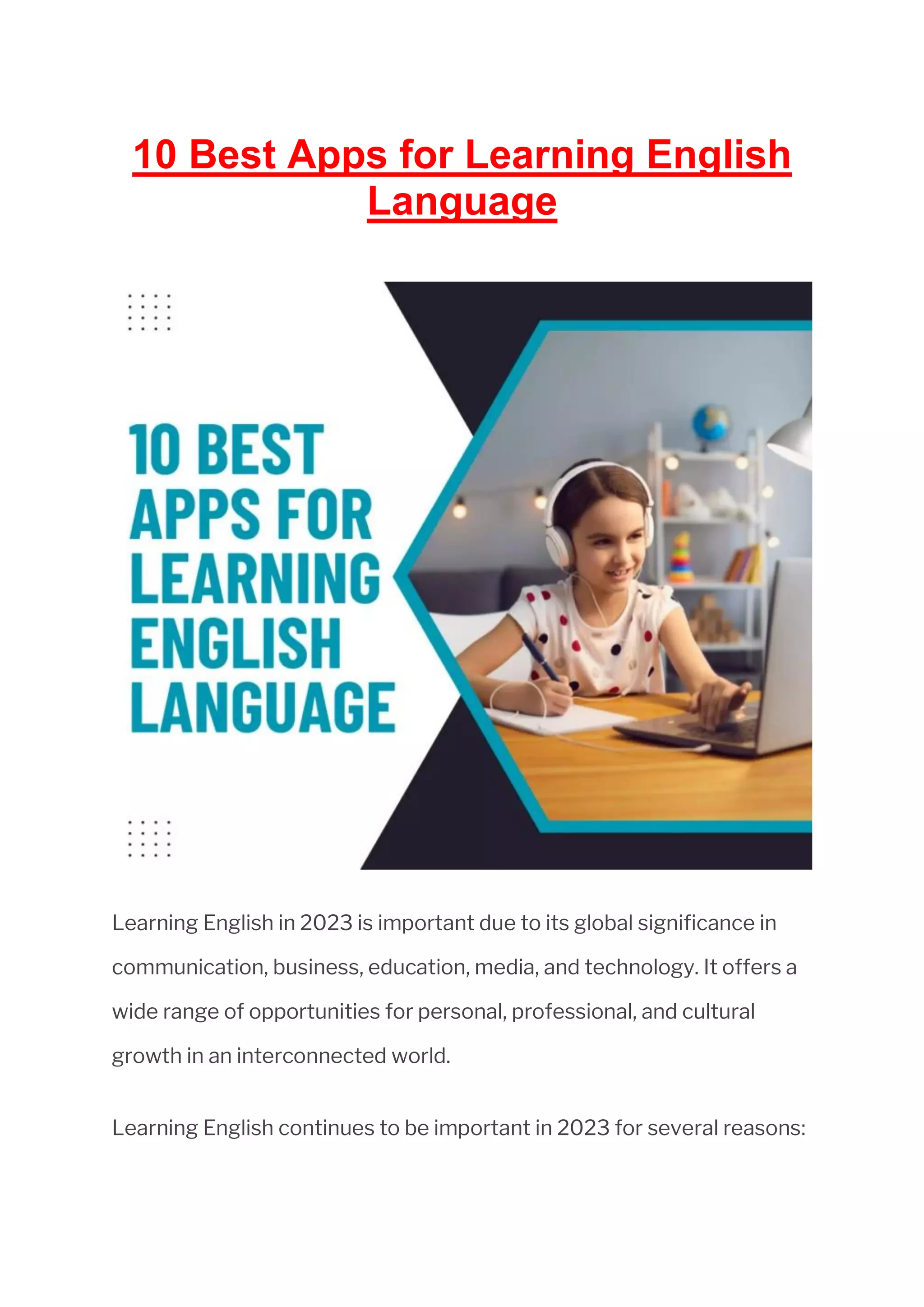 10 Best Apps for Learning English
Language
Learning English in 2023 is important due to its global significance in
communication, business, education, media, and technology. It offers a
wide range of opportunities for personal, professional, and cultural
growth in an interconnected world.
Learning English continues to be important in 2023 for several reasons:
 