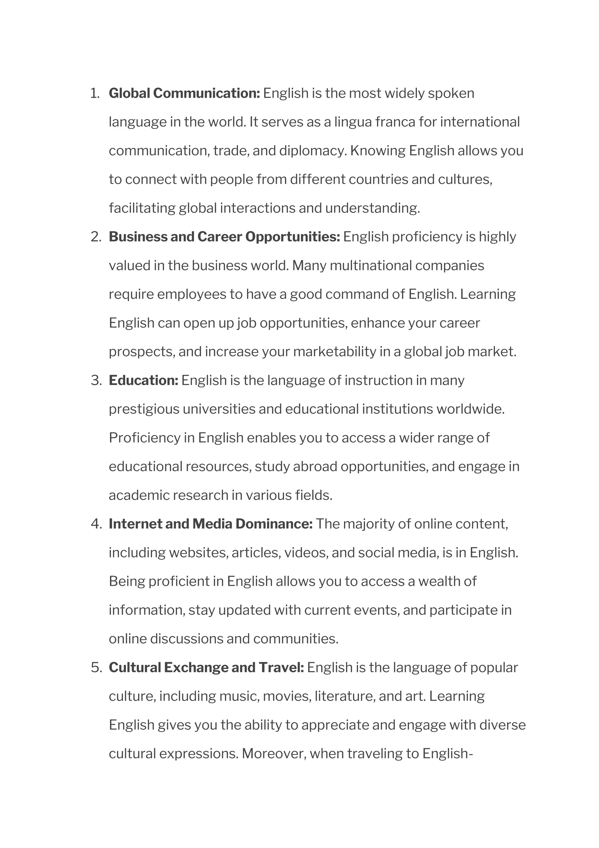 1. Global Communication: English is the most widely spoken
language in the world. It serves as a lingua franca for international
communication, trade, and diplomacy. Knowing English allows you
to connect with people from different countries and cultures,
facilitating global interactions and understanding.
2. Business and Career Opportunities: English proficiency is highly
valued in the business world. Many multinational companies
require employees to have a good command of English. Learning
English can open up job opportunities, enhance your career
prospects, and increase your marketability in a global job market.
3. Education: English is the language of instruction in many
prestigious universities and educational institutions worldwide.
Proficiency in English enables you to access a wider range of
educational resources, study abroad opportunities, and engage in
academic research in various fields.
4. Internet and Media Dominance: The majority of online content,
including websites, articles, videos, and social media, is in English.
Being proficient in English allows you to access a wealth of
information, stay updated with current events, and participate in
online discussions and communities.
5. Cultural Exchange and Travel: English is the language of popular
culture, including music, movies, literature, and art. Learning
English gives you the ability to appreciate and engage with diverse
cultural expressions. Moreover, when traveling to English-
 