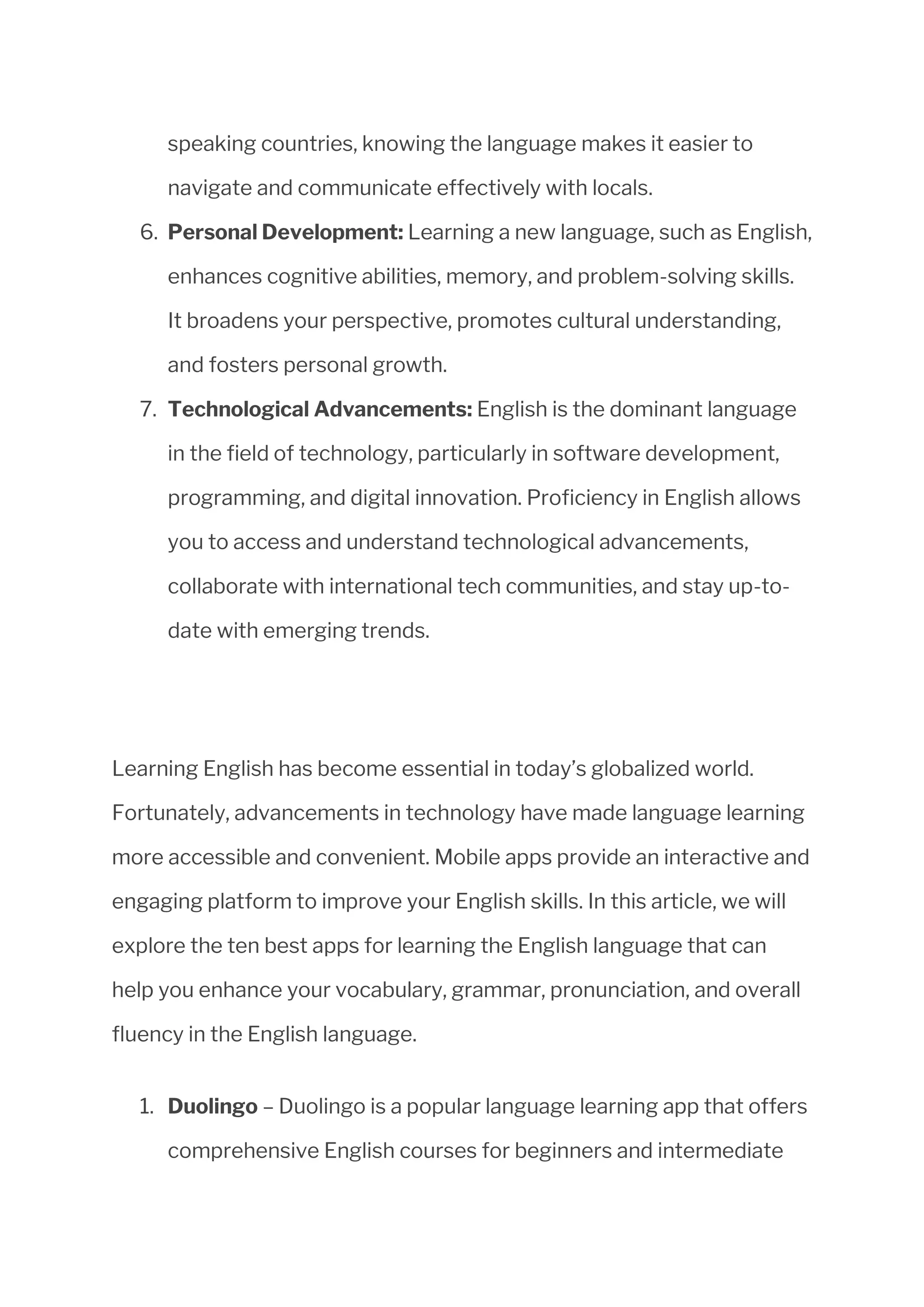 speaking countries, knowing the language makes it easier to
navigate and communicate effectively with locals.
6. Personal Development: Learning a new language, such as English,
enhances cognitive abilities, memory, and problem-solving skills.
It broadens your perspective, promotes cultural understanding,
and fosters personal growth.
7. Technological Advancements: English is the dominant language
in the field of technology, particularly in software development,
programming, and digital innovation. Proficiency in English allows
you to access and understand technological advancements,
collaborate with international tech communities, and stay up-to-
date with emerging trends.
Learning English has become essential in today’s globalized world.
Fortunately, advancements in technology have made language learning
more accessible and convenient. Mobile apps provide an interactive and
engaging platform to improve your English skills. In this article, we will
explore the ten best apps for learning the English language that can
help you enhance your vocabulary, grammar, pronunciation, and overall
fluency in the English language.
1. Duolingo – Duolingo is a popular language learning app that offers
comprehensive English courses for beginners and intermediate
 