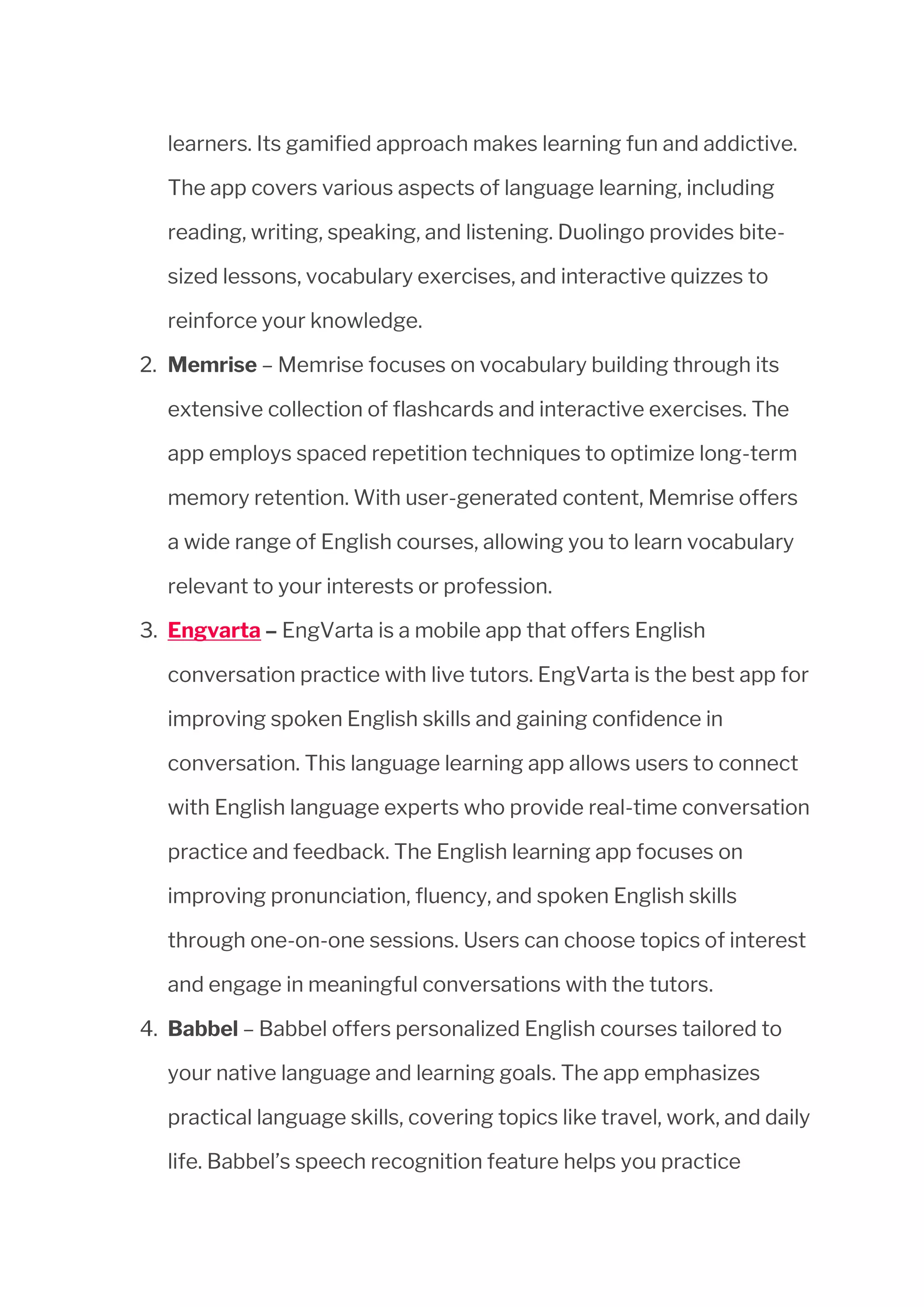 learners. Its gamified approach makes learning fun and addictive.
The app covers various aspects of language learning, including
reading, writing, speaking, and listening. Duolingo provides bite-
sized lessons, vocabulary exercises, and interactive quizzes to
reinforce your knowledge.
2. Memrise – Memrise focuses on vocabulary building through its
extensive collection of flashcards and interactive exercises. The
app employs spaced repetition techniques to optimize long-term
memory retention. With user-generated content, Memrise offers
a wide range of English courses, allowing you to learn vocabulary
relevant to your interests or profession.
3. Engvarta – EngVarta is a mobile app that offers English
conversation practice with live tutors. EngVarta is the best app for
improving spoken English skills and gaining confidence in
conversation. This language learning app allows users to connect
with English language experts who provide real-time conversation
practice and feedback. The English learning app focuses on
improving pronunciation, fluency, and spoken English skills
through one-on-one sessions. Users can choose topics of interest
and engage in meaningful conversations with the tutors.
4. Babbel – Babbel offers personalized English courses tailored to
your native language and learning goals. The app emphasizes
practical language skills, covering topics like travel, work, and daily
life. Babbel’s speech recognition feature helps you practice
 