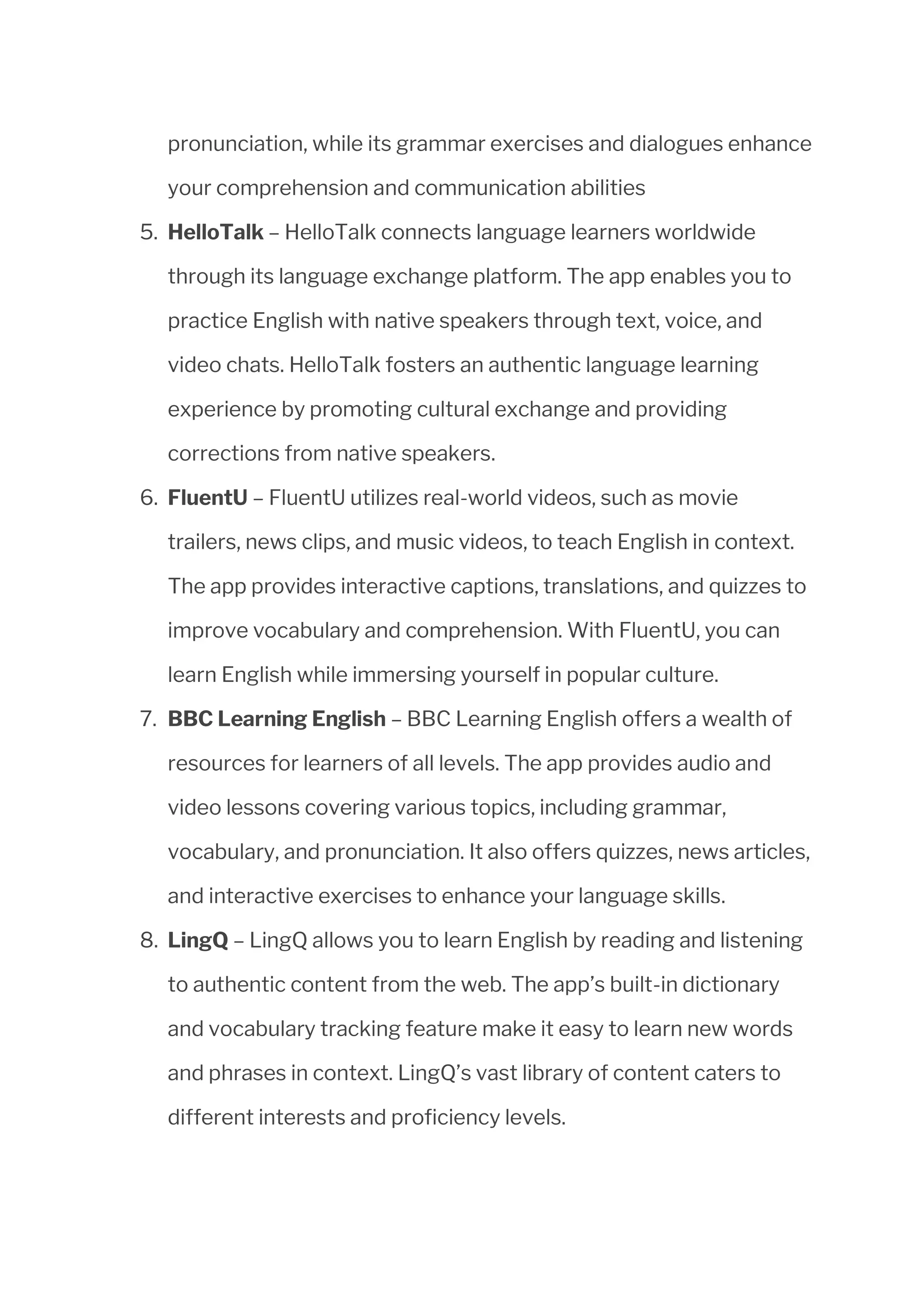 pronunciation, while its grammar exercises and dialogues enhance
your comprehension and communication abilities
5. HelloTalk – HelloTalk connects language learners worldwide
through its language exchange platform. The app enables you to
practice English with native speakers through text, voice, and
video chats. HelloTalk fosters an authentic language learning
experience by promoting cultural exchange and providing
corrections from native speakers.
6. FluentU – FluentU utilizes real-world videos, such as movie
trailers, news clips, and music videos, to teach English in context.
The app provides interactive captions, translations, and quizzes to
improve vocabulary and comprehension. With FluentU, you can
learn English while immersing yourself in popular culture.
7. BBC Learning English – BBC Learning English offers a wealth of
resources for learners of all levels. The app provides audio and
video lessons covering various topics, including grammar,
vocabulary, and pronunciation. It also offers quizzes, news articles,
and interactive exercises to enhance your language skills.
8. LingQ – LingQ allows you to learn English by reading and listening
to authentic content from the web. The app’s built-in dictionary
and vocabulary tracking feature make it easy to learn new words
and phrases in context. LingQ’s vast library of content caters to
different interests and proficiency levels.
 