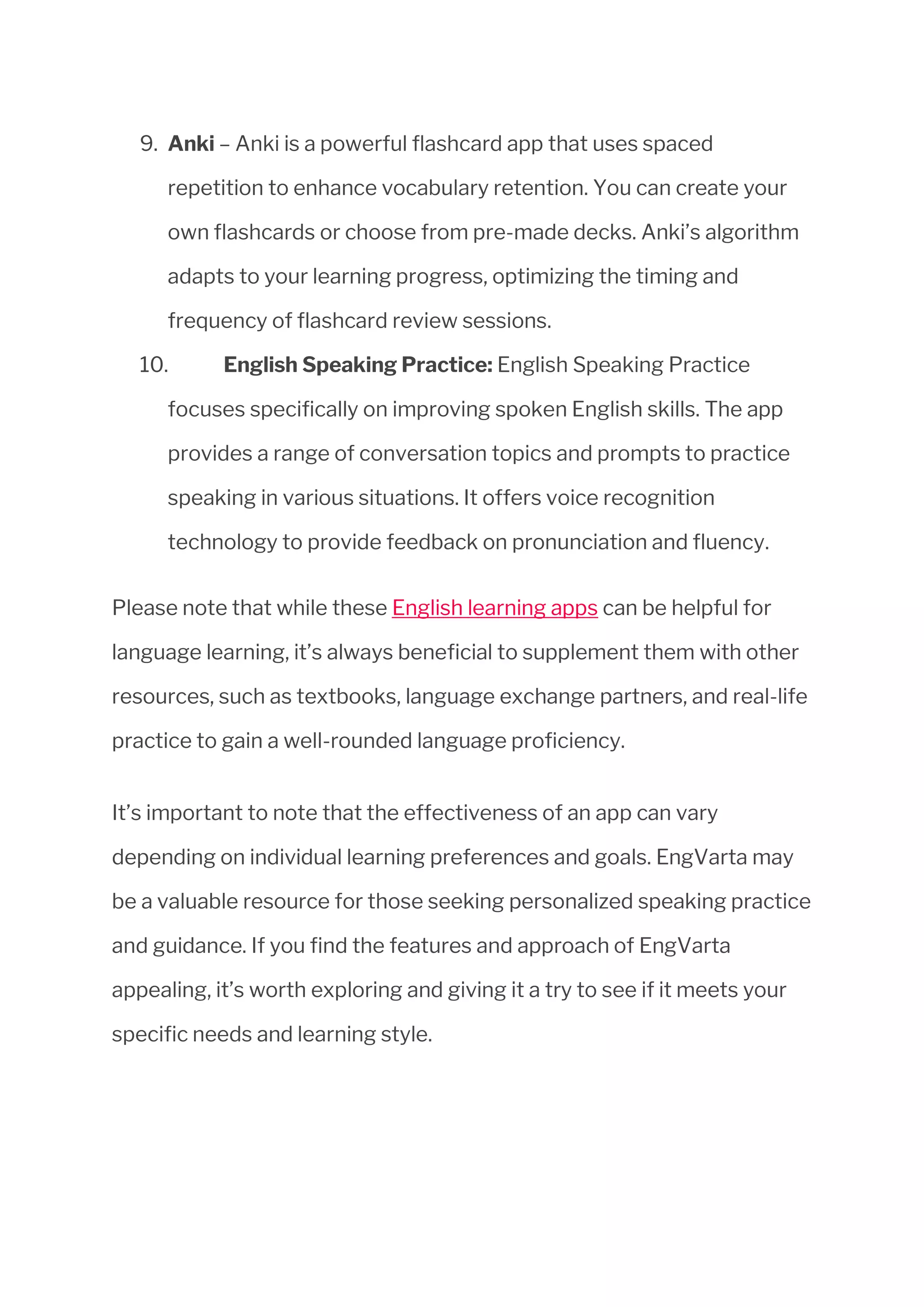 9. Anki – Anki is a powerful flashcard app that uses spaced
repetition to enhance vocabulary retention. You can create your
own flashcards or choose from pre-made decks. Anki’s algorithm
adapts to your learning progress, optimizing the timing and
frequency of flashcard review sessions.
10. English Speaking Practice: English Speaking Practice
focuses specifically on improving spoken English skills. The app
provides a range of conversation topics and prompts to practice
speaking in various situations. It offers voice recognition
technology to provide feedback on pronunciation and fluency.
Please note that while these English learning apps can be helpful for
language learning, it’s always beneficial to supplement them with other
resources, such as textbooks, language exchange partners, and real-life
practice to gain a well-rounded language proficiency.
It’s important to note that the effectiveness of an app can vary
depending on individual learning preferences and goals. EngVarta may
be a valuable resource for those seeking personalized speaking practice
and guidance. If you find the features and approach of EngVarta
appealing, it’s worth exploring and giving it a try to see if it meets your
specific needs and learning style.
 