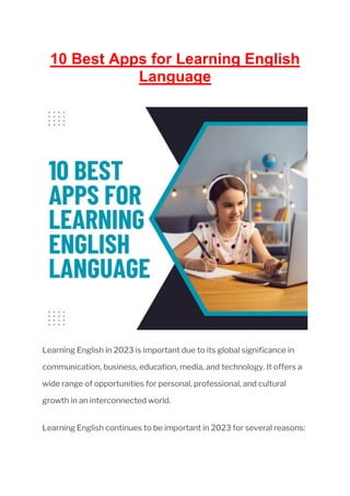 10 Best Apps for Learning English
Language
Learning English in 2023 is important due to its global significance in
communication, business, education, media, and technology. It offers a
wide range of opportunities for personal, professional, and cultural
growth in an interconnected world.
Learning English continues to be important in 2023 for several reasons:
 