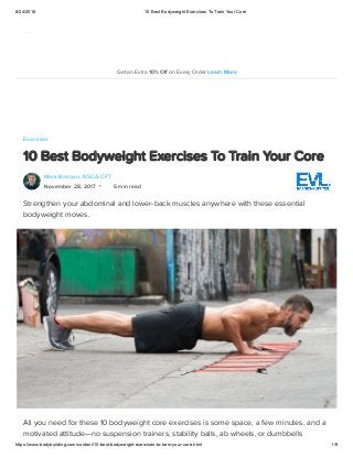 8/24/2018 10 Best Bodyweight Exercises To Train Your Core
https://www.bodybuilding.com/content/10-best-bodyweight-exercises-to-train-your-core.html 1/9
Exercises
10 Best Bodyweight Exercises To Train Your Core
Mark Barroso, NSCA-CPT
November 28, 2017 5 min read
Strengthen your abdominal and lower-back muscles anywhere with these essential
bodyweight moves.
All you need for these 10 bodyweight core exercises is some space, a few minutes, and a
motivated attitude—no suspension trainers, stability balls, ab wheels, or dumbbells
•
Get an Extra 10% Off on Every Order Learn More
 