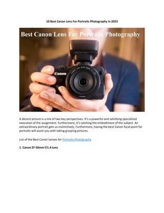 10 Best Canon Lens For Portraits Photography in 2023
A decent picture is a mix of two key perspectives. It’s a powerful and satisfying specialized
execution of the assignment. Furthermore, it’s catching the embodiment of the subject. An
extraordinary portrait gets us instinctively. Furthermore, having the best Canon focal point for
portraits will assist you with taking grasping pictures.
List of the Best Canon Lenses for Portraits Photography
1. Canon EF 50mm f/1.4 Lens
 