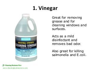 1. Vinegar
Great for removing
grease and for
cleaning windows and
surfaces.

Acts as a mild
disinfectant and
removes bad odor.
Also great for killing
salmonella and E.coli.

www.cleaningbusinessnow.com

 