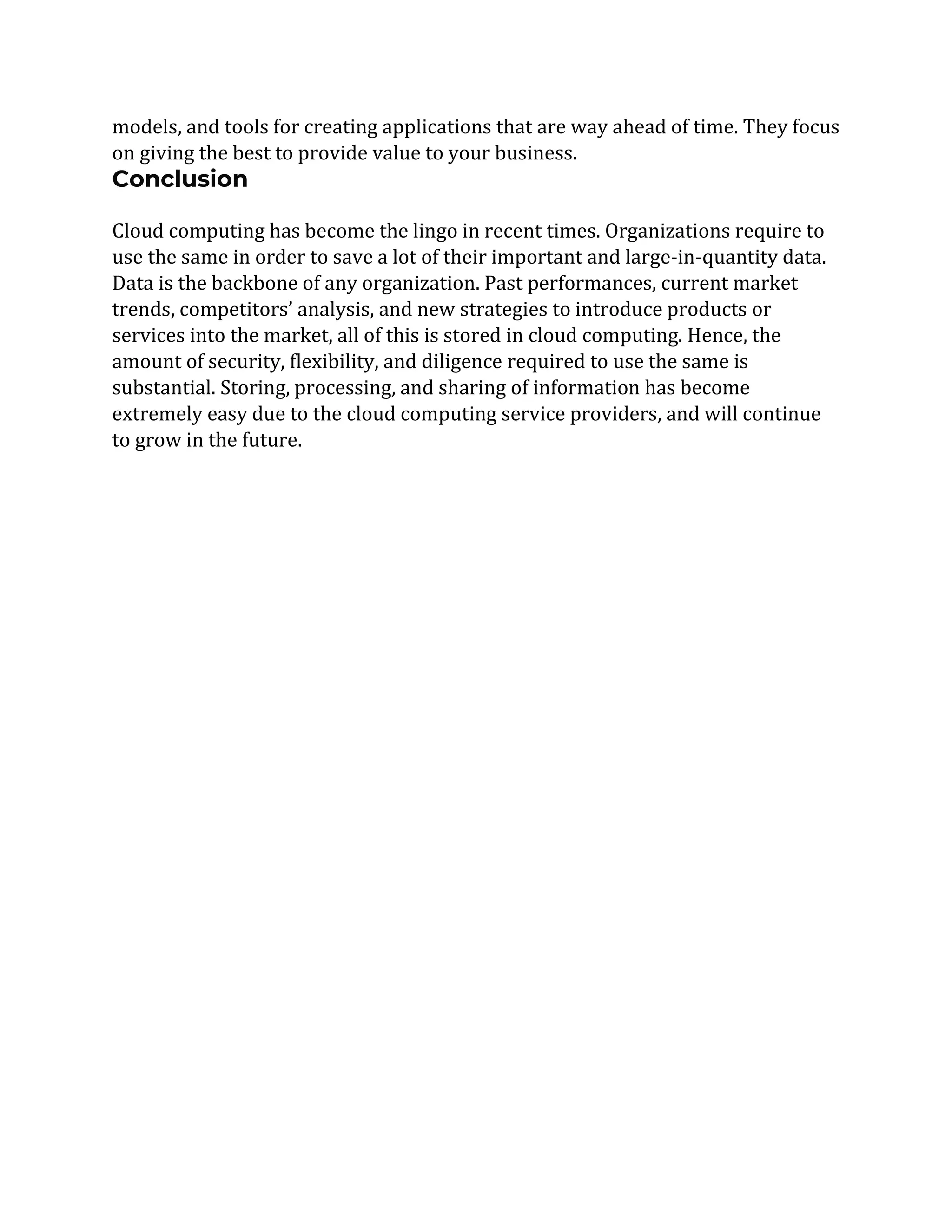 models, and tools for creating applications that are way ahead of time. They focus
on giving the best to provide value to your business.
Conclusion
Cloud computing has become the lingo in recent times. Organizations require to
use the same in order to save a lot of their important and large-in-quantity data.
Data is the backbone of any organization. Past performances, current market
trends, competitors’ analysis, and new strategies to introduce products or
services into the market, all of this is stored in cloud computing. Hence, the
amount of security, flexibility, and diligence required to use the same is
substantial. Storing, processing, and sharing of information has become
extremely easy due to the cloud computing service providers, and will continue
to grow in the future.
 