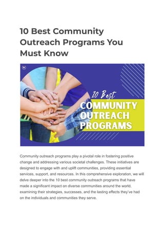 10 Best Community
Outreach Programs You
Must Know
Community outreach programs play a pivotal role in fostering positive
change and addressing various societal challenges. These initiatives are
designed to engage with and uplift communities, providing essential
services, support, and resources. In this comprehensive exploration, we will
delve deeper into the 10 best community outreach programs that have
made a significant impact on diverse communities around the world,
examining their strategies, successes, and the lasting effects they’ve had
on the individuals and communities they serve.
 