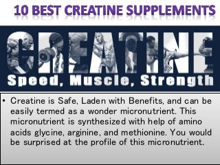 • Creatine is Safe, Laden with Benefits, and can be
easily termed as a wonder micronutrient. This
micronutrient is synthesized with help of amino
acids glycine, arginine, and methionine. You would
be surprised at the profile of this micronutrient.
 
