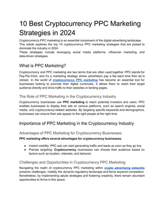 10 Best Cryptocurrency PPC Marketing
Strategies in 2024
Cryptocurrency PPC marketing is an essential component of the digital advertising landscape.
This article explores the top 10 cryptocurrency PPC marketing strategies that are poised to
dominate the industry in 2024.
These strategies include leveraging social media platforms, influencer marketing, and
data-driven strategies.
What is PPC Marketing?
Cryptocurrency and PPC marketing are two terms that are often used together. PPC stands for
Pay-Per-Click, and it's a marketing strategy where advertisers pay a fee each time their ad is
clicked. In the world of cryptocurrency, PPC marketing has become an essential tool for
businesses looking to promote their digital currencies. It allows them to reach their target
audience directly and drive traffic to their websites or landing pages.
The Role of PPC Marketing in the Cryptocurrency Industry
Cryptocurrency businesses use PPC marketing to reach potential investors and users. PPC
enables businesses to display their ads on various platforms, such as search engines, social
media, and cryptocurrency-related websites. By targeting specific keywords and demographics,
businesses can ensure their ads appear to the right people at the right time.
Importance of PPC Marketing in the Cryptocurrency Industry
Advantages of PPC Marketing for Cryptocurrency Businesses
PPC marketing offers several advantages for cryptocurrency businesses.
● Instant visibility: PPC ads can start generating traffic and leads as soon as they go live.
● Precise targeting: Cryptocurrency businesses can choose their audience based on
factors such as location, interests, and behavior.
Challenges and Opportunities in Cryptocurrency PPC Marketing
Navigating the realm of cryptocurrency PPC marketing within crypto advertising networks
presents challenges, notably the dynamic regulatory landscape and fierce keyword competition.
Nonetheless, by implementing astute strategies and fostering creativity, there remain abundant
opportunities to thrive in this space.
 