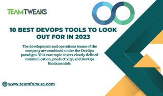 www.teamforsure.com
10 BEST DEVOPS TOOLS TO LOOK
OUT FOR IN 2023
The development and operations teams of the
company are combined under the DevOps
paradigm. This vast topic covers clearly defined
communication, productivity, and DevOps
fundamentals.
 