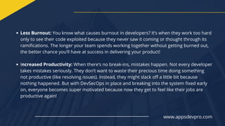 Less Burnout: You know what causes burnout in developers? It’s when they work too hard
only to see their code exploited because they never saw it coming or thought through its
ramifications. The longer your team spends working together without getting burned out,
the better chance you’ll have at success in delivering your product!
Increased Productivity: When there’s no break-ins, mistakes happen. Not every developer
takes mistakes seriously. They don’t want to waste their precious time doing something
not productive (like resolving issues). Instead, they might slack off a little bit because
nothing happened. But with DevSecOps in place and breaking into the system fixed early
on, everyone becomes super motivated because now they get to feel like their jobs are
productive again!
www.appsdevpro.com
 