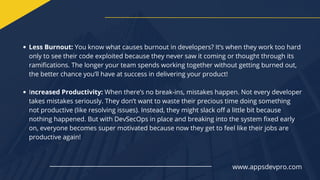 Less Burnout: You know what causes burnout in developers? It’s when they work too hard
only to see their code exploited because they never saw it coming or thought through its
ramifications. The longer your team spends working together without getting burned out,
the better chance you’ll have at success in delivering your product!
Increased Productivity: When there’s no break-ins, mistakes happen. Not every developer
takes mistakes seriously. They don’t want to waste their precious time doing something
not productive (like resolving issues). Instead, they might slack off a little bit because
nothing happened. But with DevSecOps in place and breaking into the system fixed early
on, everyone becomes super motivated because now they get to feel like their jobs are
productive again!
www.appsdevpro.com
 