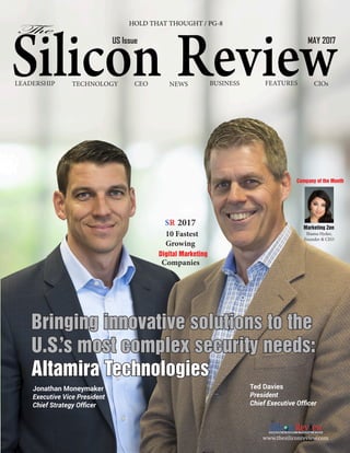 LEADERSHIP BUSINESS
TECHNOLOGY FEATURES CIOs
CEO NEWS
HOLD THAT THOUGHT / PG-8
US Issue MAY 2017
Company of the Month
Shama Hyder,
Founder & CEO
Marketing Zen
10 Fastest
Growing
Digital Marketing
Companies
SR 2017
Ted Davies
President
Chief Executive Officer
Jonathan Moneymaker
Executive Vice President
Chief Strategy Officer
www.thesiliconreview.com
Bringing innovative solutions to the
U.S.
’s most complex security needs:
Altamira Technologies
 