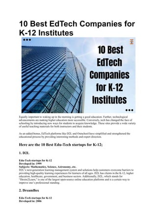10 Best EdTech Companies for
K-12 Institutes
Equally important to waking up in the morning is getting a good education. Further, technological
advancements are making higher education more accessible. Conversely, tech has changed the face of
schooling by introducing new ways for students to acquire knowledge. These sites provide a wide variety
of useful teaching materials for both instructors and their students.
As an added bonus, EdTech platforms like D2L and Outschool have simplified and strengthened the
educational process by providing interesting methods and expert direction.
Here are the 10 Best Edu-Tech startups for K-12;
1. D2L
Edu-Tech startups for K-12
Developed in: 1999
Subjects: Mathematics, Science, Astronomy, etc.
D2L’s next-generation learning management system and solutions help customers overcome barriers to
providing high-quality learning experiences for learners of all ages. D2L has clients in the K-12, higher
education, healthcare, government, and business sectors. Additionally, D2L, which stands for
“Desire2Learn,” is one of the largest open-source online education platforms and is a certain way to
improve one’s professional standing.
2. DreamBox
Edu-Tech startups for K-12
Developed in: 2006
 