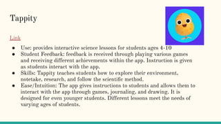 Tappity
Link
● Use: provides interactive science lessons for students ages 4-10
● Student Feedback: feedback is received through playing various games
and receiving different achievements within the app. Instruction is given
as students interact with the app.
● Skills: Tappity teaches students how to explore their environment,
notetake, research, and follow the scientiﬁc method.
● Ease/Intuition: The app gives instructions to students and allows them to
interact with the app through games, journaling, and drawing. It is
designed for even younger students. Different lessons meet the needs of
varying ages of students.
 