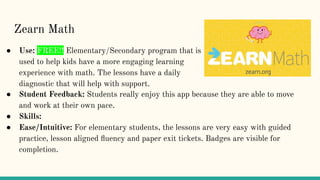 ● Student Feedback: Students really enjoy this app because they are able to move
and work at their own pace.
● Skills:
● Ease/Intuitive: For elementary students, the lessons are very easy with guided
practice, lesson aligned ﬂuency and paper exit tickets. Badges are visible for
completion.
Zearn Math
● Use: FREE!! Elementary/Secondary program that is
used to help kids have a more engaging learning
experience with math. The lessons have a daily
diagnostic that will help with support.
 