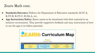 ● Standards/Outcomes: Follows the Department of Education standards: K.CC.A,
K.CC.B, K.CC.C, K.OA.A, etc.
● App Instructions/Safety: Zearn wants to be intentional with their material in an
inclusive environment. They provide supportive feedback and easy instructions of how
to use the app to its fullest potential.
Zearn Math cont.
 