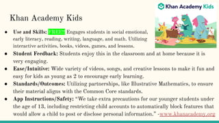 Khan Academy Kids
● Use and Skills: FREE!! Engages students in social emotional,
early literacy, reading, writing, language, and math. Utilizing
interactive activities, books, videos, games, and lessons.
● Student Feedback: Students enjoy this in the classroom and at home because it is
very engaging.
● Ease/Intuitive: Wide variety of videos, songs, and creative lessons to make it fun and
easy for kids as young as 2 to encourage early learning.
● Standards/Outcomes: Utilizing partnerships, like Illustrative Mathematics, to ensure
their material aligns with the Common Core standards.
● App Instructions/Safety: “We take extra precautions for our younger students under
the age of 13, including restricting child accounts to automatically block features that
would allow a child to post or disclose personal information.” -www.khanacademy.org
 