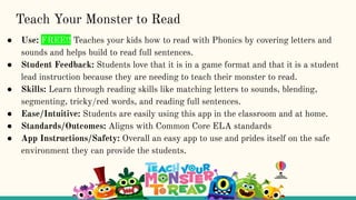 Teach Your Monster to Read
● Use: FREE!! Teaches your kids how to read with Phonics by covering letters and
sounds and helps build to read full sentences.
● Student Feedback: Students love that it is in a game format and that it is a student
lead instruction because they are needing to teach their monster to read.
● Skills: Learn through reading skills like matching letters to sounds, blending,
segmenting, tricky/red words, and reading full sentences.
● Ease/Intuitive: Students are easily using this app in the classroom and at home.
● Standards/Outcomes: Aligns with Common Core ELA standards
● App Instructions/Safety: Overall an easy app to use and prides itself on the safe
environment they can provide the students.
 