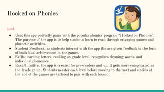 Hooked on Phonics
Link
● Use: this app perfectly pairs with the popular phonics program “Hooked on Phonics”.
The purpose of the app is to help students learn to read through engaging games and
phonetic activities.
● Student Feedback: as students interact with the app the are given feedback in the form
of individual achievement in the games.
● Skills: learning letters, reading on grade level, recognizes rhyming words, and
individual phonemes.
● Ease/Intuitive: the app is created for pre-readers and up. It gets more complicated as
the levels go up. Students master each level before moving to the next and stories at
the end of the games are tailored to pair with each lesson.
 