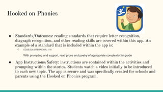Hooked on Phonics
● Standards/Outcomes: reading standards that require letter recognition,
diagraph recognition, and other reading skills are covered within this app. An
example of a standard that is included within the app is:
○ CCSS.ELA-LITERACY.RL.1.10
With prompting and support, read prose and poetry of appropriate complexity for grade
● App Instructions/Safety: instructions are contained within the activities and
prompting within the stories. Students watch a video initially to be introduced
to each new topic. The app is secure and was speciﬁcally created for schools and
parents using the Hooked on Phonics program.
 