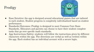 Prodigy
● Ease/Intuitive: the app is designed around educational games that are tailored
to each student. Student progress is completely individualized based on student
performance.
● Standards/Outcomes: Prodigy is designed to meet Common Core State
Standards. Educators and parents can choose to have their student complete
tasks that go over speciﬁc math standards.
● App Instructions/Safety: students will follow the instructions given by different
characters within the app. The directions are verbal as well as written within
the app. Each student has an individual account with a secure login.
 