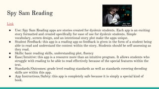 Spy Sam Reading
Link
● Use: Spy Sam Reading apps are stories created for dyslexic students. Each app is an exciting
story formatted and created speciﬁcally for ease of use for dyslexic students. Simple
vocabulary, screen design, and an intentional story plot make the apps unique.
● Student Feedback: this app is a reading app so feedback is given in the form of a student being
able to read and understand the content within the story. Students should be self-assessing as
they read.
● Skills: basic reading skills, understanding plot, ﬂuency
● Ease/Intuitive: this app is a resource more than an intuitive program. It allows students who
struggle with reading to be able to read effectively because of the special features within the
text.
● Standards/Outcomes: grade level reading standards as well as standards covering decoding
skills are within this app.
● App Instructions/Safety: this app is completely safe because it is simply a special kind of
book.
 