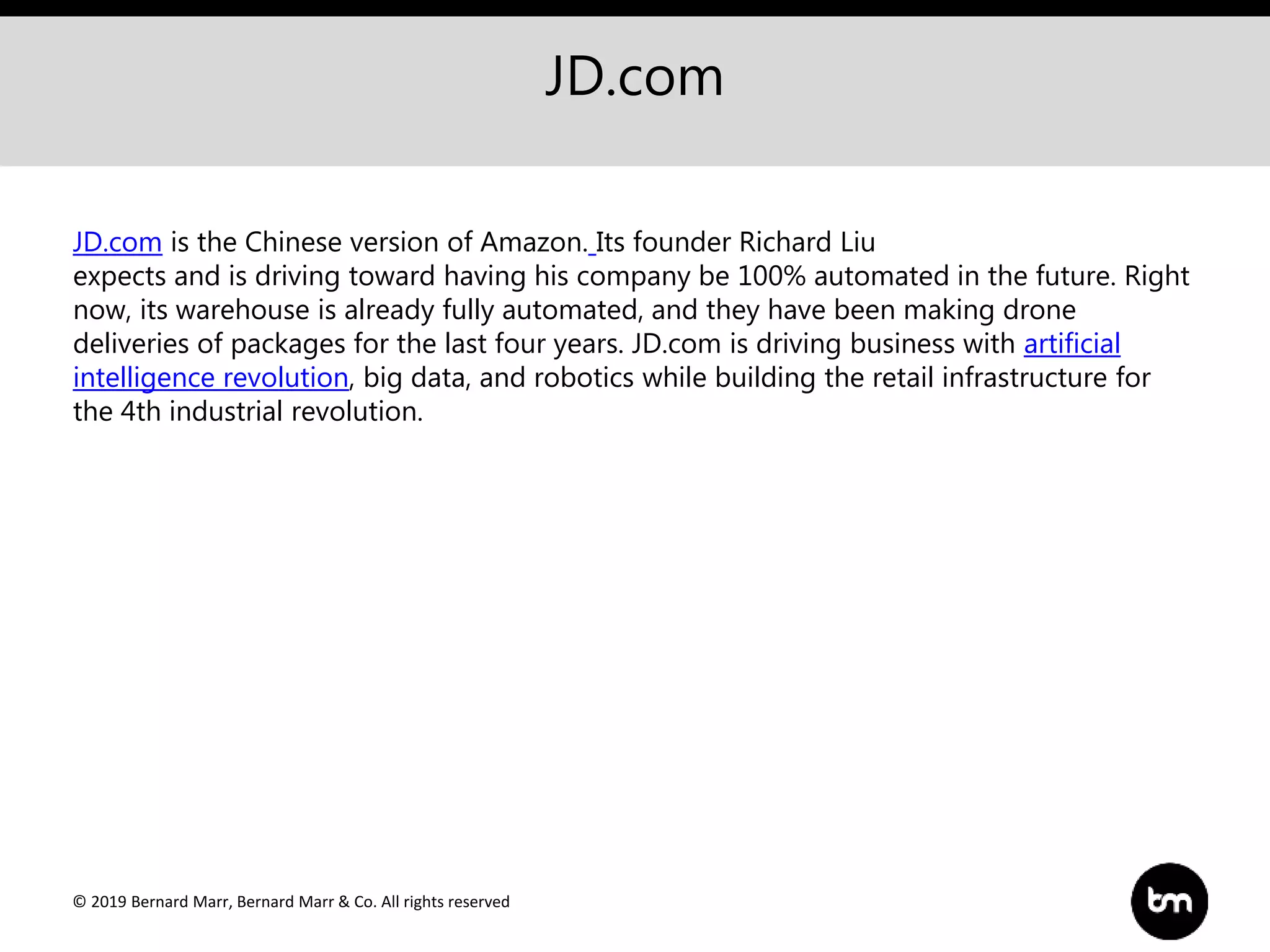 © 2019 Bernard Marr, Bernard Marr & Co. All rights reserved
JD.com
JD.com is the Chinese version of Amazon. Its founder Richard Liu
expects and is driving toward having his company be 100% automated in the future. Right
now, its warehouse is already fully automated, and they have been making drone
deliveries of packages for the last four years. JD.com is driving business with artificial
intelligence revolution, big data, and robotics while building the retail infrastructure for
the 4th industrial revolution.
 