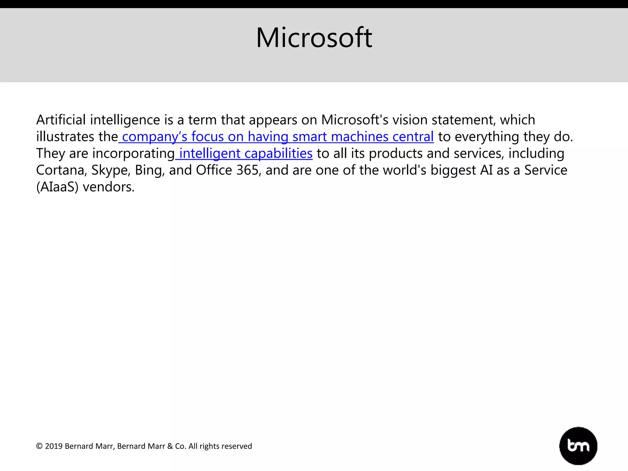 © 2019 Bernard Marr, Bernard Marr & Co. All rights reserved
Microsoft
Artificial intelligence is a term that appears on Microsoft's vision statement, which
illustrates the company’s focus on having smart machines central to everything they do.
They are incorporating intelligent capabilities to all its products and services, including
Cortana, Skype, Bing, and Office 365, and are one of the world's biggest AI as a Service
(AIaaS) vendors.
 