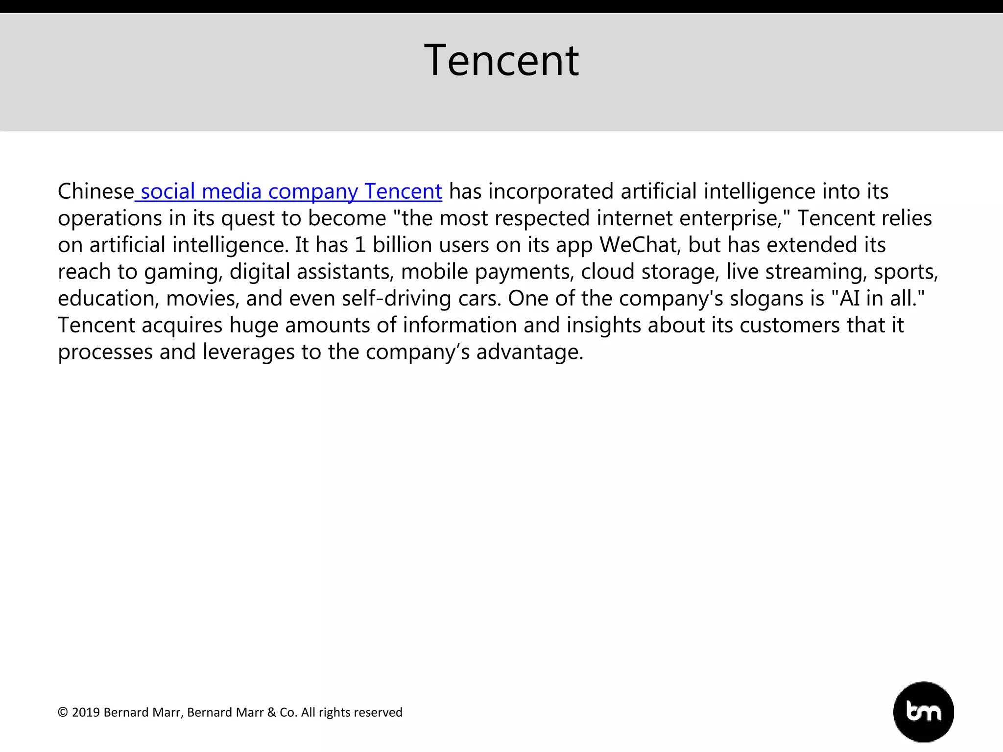 © 2019 Bernard Marr, Bernard Marr & Co. All rights reserved
Tencent
Chinese social media company Tencent has incorporated artificial intelligence into its
operations in its quest to become "the most respected internet enterprise," Tencent relies
on artificial intelligence. It has 1 billion users on its app WeChat, but has extended its
reach to gaming, digital assistants, mobile payments, cloud storage, live streaming, sports,
education, movies, and even self-driving cars. One of the company's slogans is "AI in all."
Tencent acquires huge amounts of information and insights about its customers that it
processes and leverages to the company’s advantage.
 