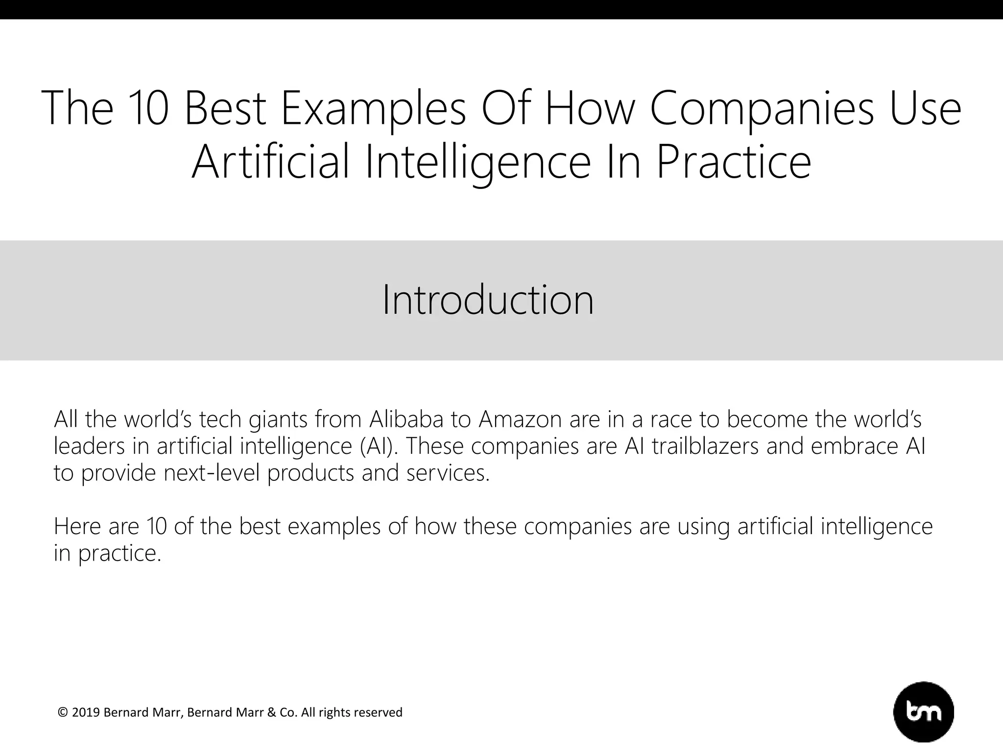© 2019 Bernard Marr, Bernard Marr & Co. All rights reserved
Title
Text
IntroductionIntroduction
All the world’s tech giants from Alibaba to Amazon are in a race to become the world’s
leaders in artificial intelligence (AI). These companies are AI trailblazers and embrace AI
to provide next-level products and services.
Here are 10 of the best examples of how these companies are using artificial intelligence
in practice.
The 10 Best Examples Of How Companies Use
Artificial Intelligence In Practice
 
