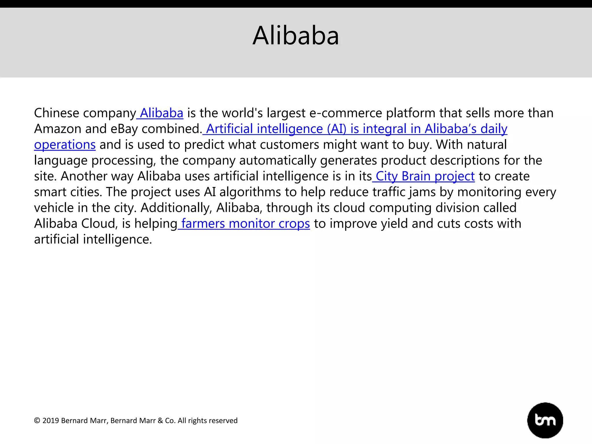 © 2019 Bernard Marr, Bernard Marr & Co. All rights reserved
Alibaba
Chinese company Alibaba is the world's largest e-commerce platform that sells more than
Amazon and eBay combined. Artificial intelligence (AI) is integral in Alibaba’s daily
operations and is used to predict what customers might want to buy. With natural
language processing, the company automatically generates product descriptions for the
site. Another way Alibaba uses artificial intelligence is in its City Brain project to create
smart cities. The project uses AI algorithms to help reduce traffic jams by monitoring every
vehicle in the city. Additionally, Alibaba, through its cloud computing division called
Alibaba Cloud, is helping farmers monitor crops to improve yield and cuts costs with
artificial intelligence.
 