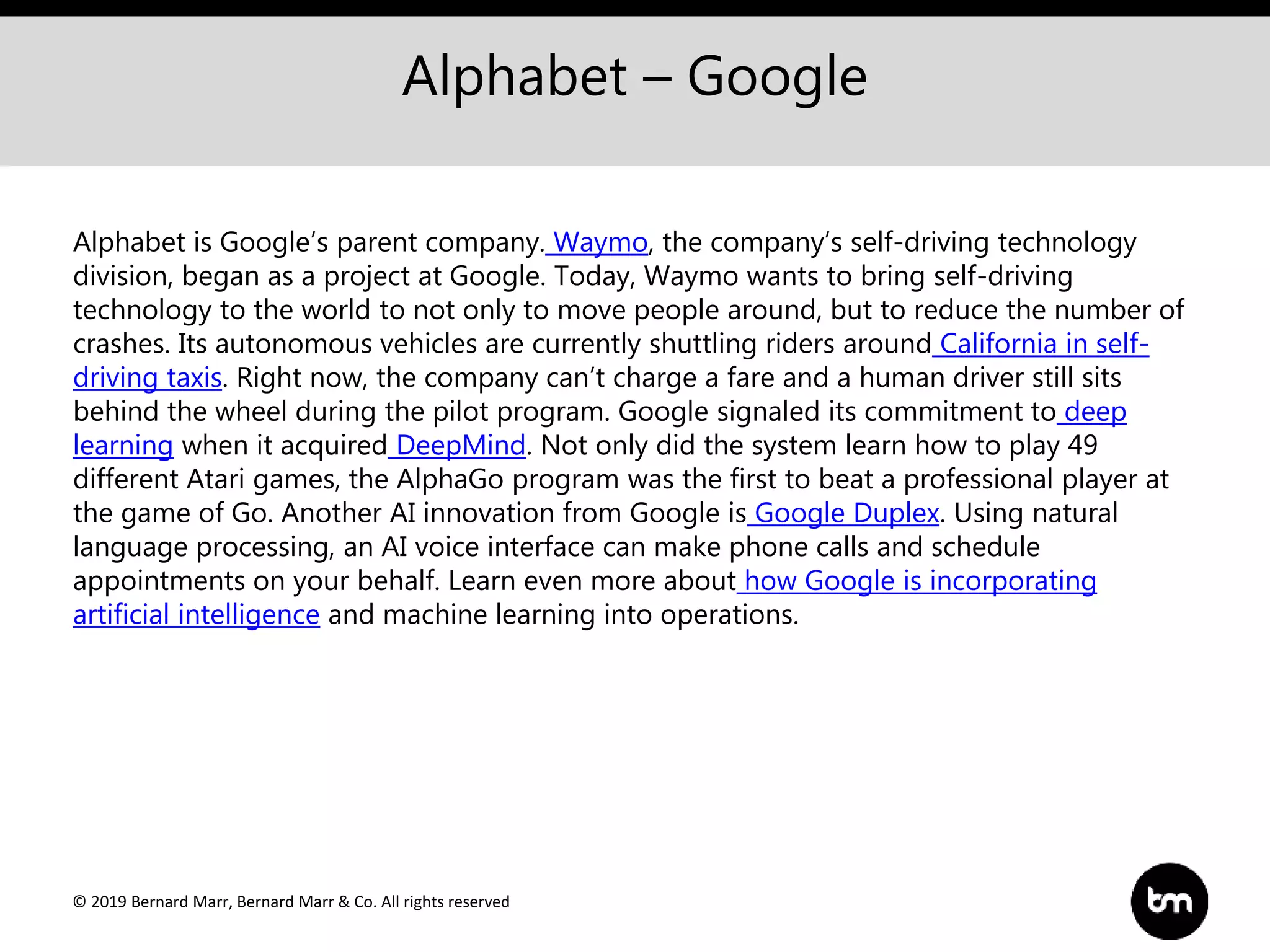 © 2019 Bernard Marr, Bernard Marr & Co. All rights reserved
Alphabet – Google
Alphabet is Google’s parent company. Waymo, the company’s self-driving technology
division, began as a project at Google. Today, Waymo wants to bring self-driving
technology to the world to not only to move people around, but to reduce the number of
crashes. Its autonomous vehicles are currently shuttling riders around California in self-
driving taxis. Right now, the company can’t charge a fare and a human driver still sits
behind the wheel during the pilot program. Google signaled its commitment to deep
learning when it acquired DeepMind. Not only did the system learn how to play 49
different Atari games, the AlphaGo program was the first to beat a professional player at
the game of Go. Another AI innovation from Google is Google Duplex. Using natural
language processing, an AI voice interface can make phone calls and schedule
appointments on your behalf. Learn even more about how Google is incorporating
artificial intelligence and machine learning into operations.
 