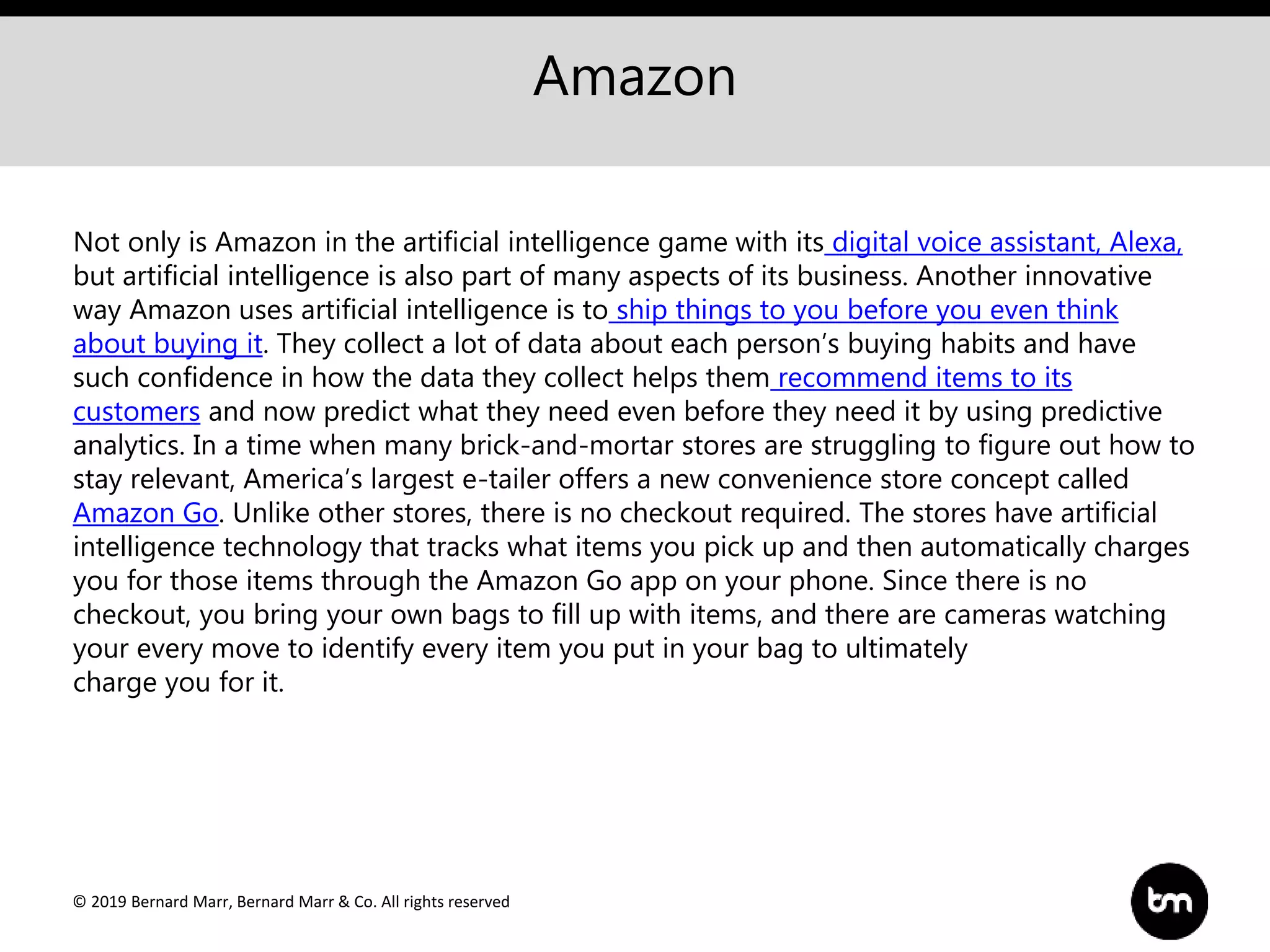 © 2019 Bernard Marr, Bernard Marr & Co. All rights reserved
Amazon
Not only is Amazon in the artificial intelligence game with its digital voice assistant, Alexa,
but artificial intelligence is also part of many aspects of its business. Another innovative
way Amazon uses artificial intelligence is to ship things to you before you even think
about buying it. They collect a lot of data about each person’s buying habits and have
such confidence in how the data they collect helps them recommend items to its
customers and now predict what they need even before they need it by using predictive
analytics. In a time when many brick-and-mortar stores are struggling to figure out how to
stay relevant, America’s largest e-tailer offers a new convenience store concept called
Amazon Go. Unlike other stores, there is no checkout required. The stores have artificial
intelligence technology that tracks what items you pick up and then automatically charges
you for those items through the Amazon Go app on your phone. Since there is no
checkout, you bring your own bags to fill up with items, and there are cameras watching
your every move to identify every item you put in your bag to ultimately
charge you for it.
 