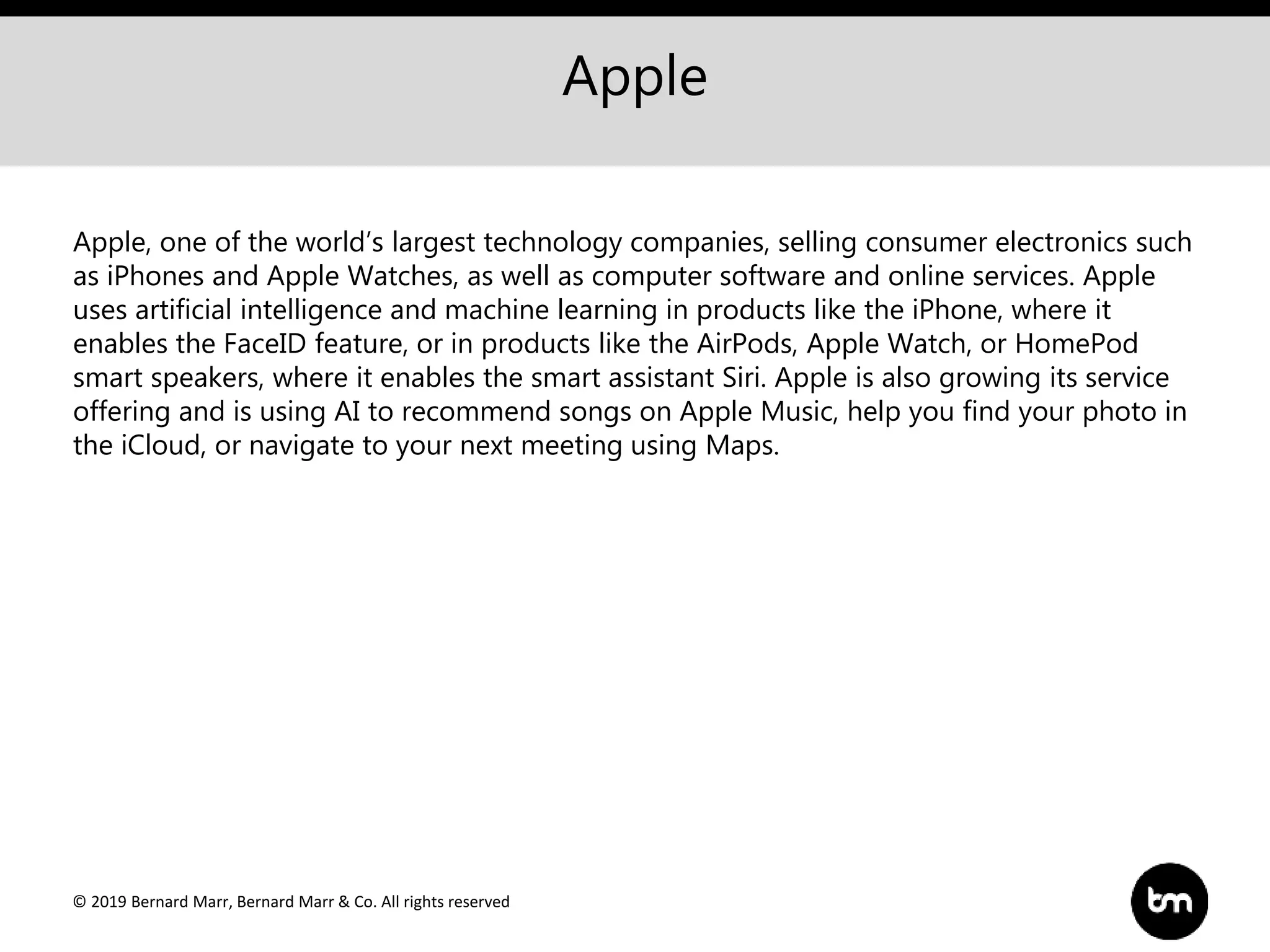 © 2019 Bernard Marr, Bernard Marr & Co. All rights reserved
Apple
Apple, one of the world’s largest technology companies, selling consumer electronics such
as iPhones and Apple Watches, as well as computer software and online services. Apple
uses artificial intelligence and machine learning in products like the iPhone, where it
enables the FaceID feature, or in products like the AirPods, Apple Watch, or HomePod
smart speakers, where it enables the smart assistant Siri. Apple is also growing its service
offering and is using AI to recommend songs on Apple Music, help you find your photo in
the iCloud, or navigate to your next meeting using Maps.
 