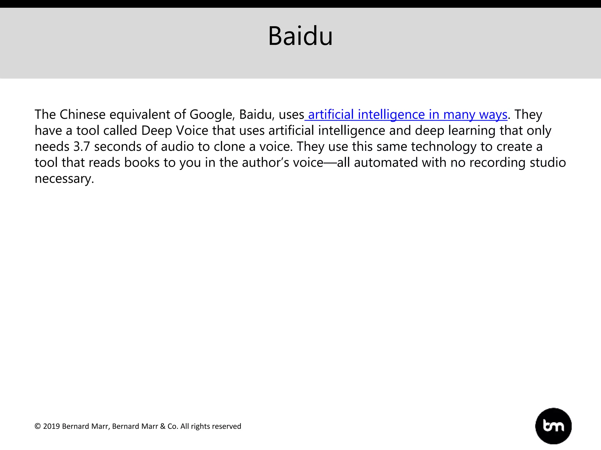 © 2019 Bernard Marr, Bernard Marr & Co. All rights reserved
Baidu
The Chinese equivalent of Google, Baidu, uses artificial intelligence in many ways. They
have a tool called Deep Voice that uses artificial intelligence and deep learning that only
needs 3.7 seconds of audio to clone a voice. They use this same technology to create a
tool that reads books to you in the author’s voice—all automated with no recording studio
necessary.
 
