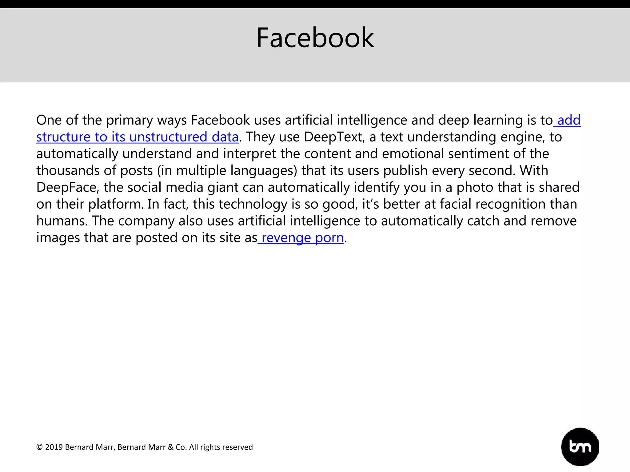 © 2019 Bernard Marr, Bernard Marr & Co. All rights reserved
Facebook
One of the primary ways Facebook uses artificial intelligence and deep learning is to add
structure to its unstructured data. They use DeepText, a text understanding engine, to
automatically understand and interpret the content and emotional sentiment of the
thousands of posts (in multiple languages) that its users publish every second. With
DeepFace, the social media giant can automatically identify you in a photo that is shared
on their platform. In fact, this technology is so good, it’s better at facial recognition than
humans. The company also uses artificial intelligence to automatically catch and remove
images that are posted on its site as revenge porn.
 