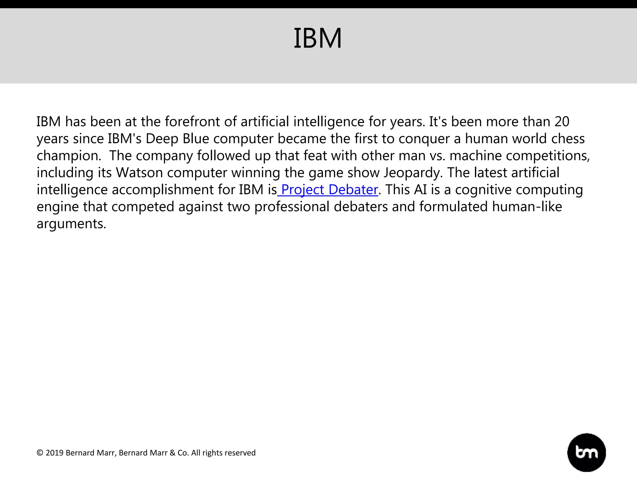 © 2019 Bernard Marr, Bernard Marr & Co. All rights reserved
IBM
IBM has been at the forefront of artificial intelligence for years. It's been more than 20
years since IBM's Deep Blue computer became the first to conquer a human world chess
champion. The company followed up that feat with other man vs. machine competitions,
including its Watson computer winning the game show Jeopardy. The latest artificial
intelligence accomplishment for IBM is Project Debater. This AI is a cognitive computing
engine that competed against two professional debaters and formulated human-like
arguments.
 