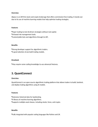 Overview
Alpaca is an API-first stock and crypto brokerage that offers commission-free trading. It stands out
due to its use of machine learning models that help optimize trading strategies.
Features
Paper trading to test AI-driven strategies without real capital.
AI-based risk management tools.
Customizable bots and algorithms through its API.
Benefits
Strong developer support for algorithmic traders.
A good selection of pre-built trading models.
Drawback
May require some coding knowledge to use advanced features.
3. QuantConnect
Overview
QuantConnect is an open-source algorithmic trading platform that allows traders to build, backtest,
and deploy trading algorithms using AI models.
Features
Extensive historical data for backtesting.
A library of machine learning algorithms.
Supports multiple asset classes, including stocks, forex, and crypto.
Benefits
Fully integrated with popular coding languages like Python and C#.
 
