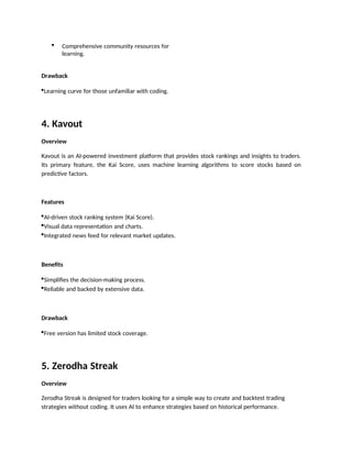  Comprehensive community resources for
learning.
Drawback
Learning curve for those unfamiliar with coding.
4. Kavout
Overview
Kavout is an AI-powered investment platform that provides stock rankings and insights to traders.
Its primary feature, the Kai Score, uses machine learning algorithms to score stocks based on
predictive factors.
Features
AI-driven stock ranking system (Kai Score).
Visual data representation and charts.
Integrated news feed for relevant market updates.
Benefits
Simplifies the decision-making process.
Reliable and backed by extensive data.
Drawback
Free version has limited stock coverage.
5. Zerodha Streak
Overview
Zerodha Streak is designed for traders looking for a simple way to create and backtest trading
strategies without coding. It uses AI to enhance strategies based on historical performance.
 