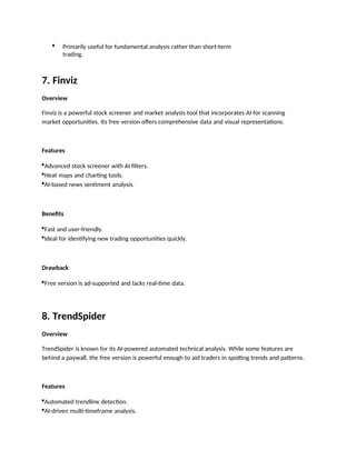  Primarily useful for fundamental analysis rather than short-term
trading.
7. Finviz
Overview
Finviz is a powerful stock screener and market analysis tool that incorporates AI for scanning
market opportunities. Its free version offers comprehensive data and visual representations.
Features
Advanced stock screener with AI filters.
Heat maps and charting tools.
AI-based news sentiment analysis.
Benefits
Fast and user-friendly.
Ideal for identifying new trading opportunities quickly.
Drawback
Free version is ad-supported and lacks real-time data.
8. TrendSpider
Overview
TrendSpider is known for its AI-powered automated technical analysis. While some features are
behind a paywall, the free version is powerful enough to aid traders in spotting trends and patterns.
Features
Automated trendline detection.
AI-driven multi-timeframe analysis.
 