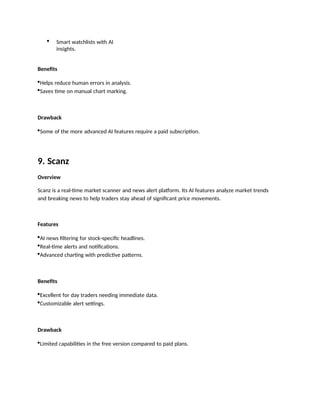  Smart watchlists with AI
insights.
Benefits
Helps reduce human errors in analysis.
Saves time on manual chart marking.
Drawback
Some of the more advanced AI features require a paid subscription.
9. Scanz
Overview
Scanz is a real-time market scanner and news alert platform. Its AI features analyze market trends
and breaking news to help traders stay ahead of significant price movements.
Features
AI news filtering for stock-specific headlines.
Real-time alerts and notifications.
Advanced charting with predictive patterns.
Benefits
Excellent for day traders needing immediate data.
Customizable alert settings.
Drawback
Limited capabilities in the free version compared to paid plans.
 