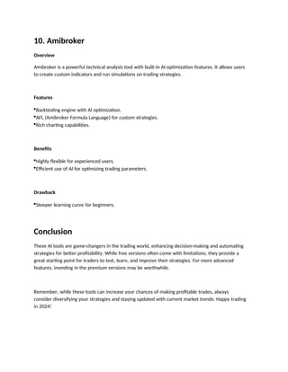 10. Amibroker
Overview
Amibroker is a powerful technical analysis tool with built-in AI optimization features. It allows users
to create custom indicators and run simulations on trading strategies.
Features
Backtesting engine with AI optimization.
AFL (Amibroker Formula Language) for custom strategies.
Rich charting capabilities.
Benefits
Highly flexible for experienced users.
Efficient use of AI for optimizing trading parameters.
Drawback
Steeper learning curve for beginners.
Conclusion
These AI tools are game-changers in the trading world, enhancing decision-making and automating
strategies for better profitability. While free versions often come with limitations, they provide a
great starting point for traders to test, learn, and improve their strategies. For more advanced
features, investing in the premium versions may be worthwhile.
Remember, while these tools can increase your chances of making profitable trades, always
consider diversifying your strategies and staying updated with current market trends. Happy trading
in 2024!
 