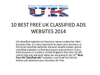 10 BEST FREE UK CLASSIFIED ADS 
WEBSITES 2014 
UK classified websites let business owners advertise their 
business free. It’s very important to place your business in 
the local classified websites because people always search 
classified websites to find businesses around them. If you 
have business in London, United Kingdom than this list will 
surely help you because today we are going to list 10 “ Best 
Free UK Classified ads” websites. Just read out the list 
below and advertise your business for free. 
 