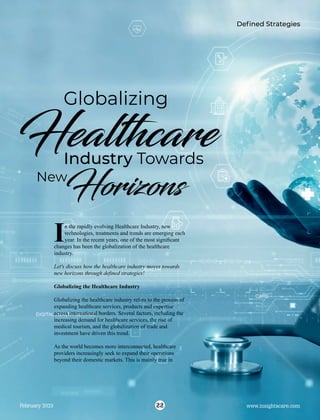 Hea hcare
Globalizing
Industry Towards
Hor ons
New
n the rapidly evolving Healthcare Industry, new
Itechnologies, treatments and trends are emerging each
year. In the recent years, one of the most signiﬁcant
changes has been the globalization of the healthcare
industry.
Let's discuss how the healthcare industry moves towards
new horizons through deﬁned strategies!
Globalizing the Healthcare Industry
Globalizing the healthcare industry refers to the process of
expanding healthcare services, products and expertise
across international borders. Several factors, including the
increasing demand for healthcare services, the rise of
medical tourism, and the globalization of trade and
investment have driven this trend.
As the world becomes more interconnected, healthcare
providers increasingly seek to expand their operations
beyond their domestic markets. This is mainly true in
Deﬁned Strategies
22
February 2023 www.insightscare.com
 