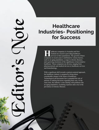 Editor’s
Note
ealthcare companies in Australia and New
HZealand are crucial in providing healthcare
services to their populations. The growth of these
companies in recent years is attributed to various factors,
such as an aging population, a surge in chronic diseases,
and a growing awareness of the signiﬁcance of preventative
healthcare. These companies are diverse, ranging from
pharmaceuticals and medical devices to healthcare services
and biotechnology.
With a signiﬁcant shift towards a patient-centered approach,
the healthcare industry is prepared to bring about
considerable change in the future of healthcare.
Technological advancements have expanded the role of
patients in making decisions regarding their care. At the
same time, the industry is also dealing with problems like
an aging population, escalating expenses and a rise in the
prevalence of chronic illnesses.
Healthcare
Industries- Positioning
for Success
 