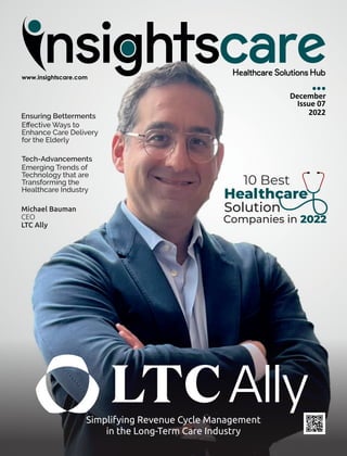 Michael Bauman
CEO
LTC Ally
Simplifying Revenue Cycle Management
in the Long-Term Care Industry
Ensuring Betterments
Eﬀective Ways to
Enhance Care Delivery
for the Elderly
Tech-Advancements
Emerging Trends of
Technology that are
Transforming the
Healthcare Industry
Healthcare
10 Best
Solution
Companies in 2022
December
Issue 07
2022
 