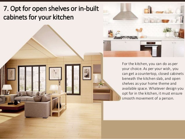 For the kitchen, you can do as per
your choice. As per your wish, you
can get a countertop, closed cabinets
beneath the kitchen slab, and open
shelves as your home theme and
available space. Whatever design you
opt for in the kitchen, it must ensure
smooth movement of a person.
7. Opt for open shelves or in-built
cabinets for your kitchen
 